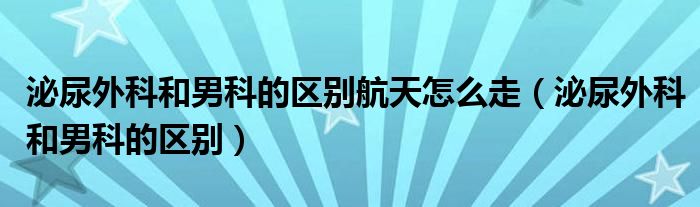 泌尿外科和男科的區(qū)別航天怎么走（泌尿外科和男科的區(qū)別）