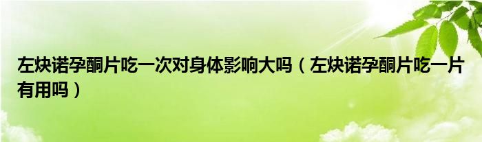 左炔諾孕酮片吃一次對身體影響大嗎（左炔諾孕酮片吃一片有用嗎）