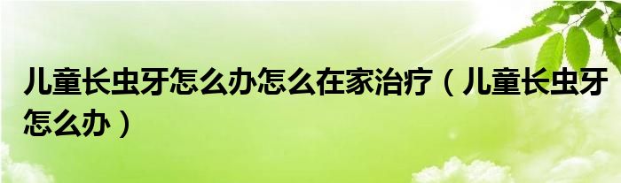 兒童長(zhǎng)蟲牙怎么辦怎么在家治療（兒童長(zhǎng)蟲牙怎么辦）