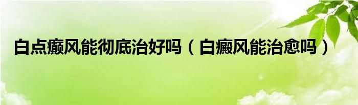 白點(diǎn)癲風(fēng)能徹底治好嗎（白癜風(fēng)能治愈嗎）