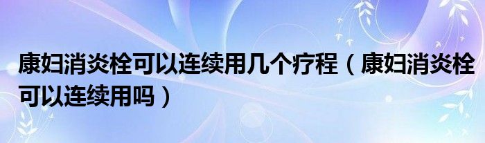 康婦消炎栓可以連續(xù)用幾個療程（康婦消炎栓可以連續(xù)用嗎）