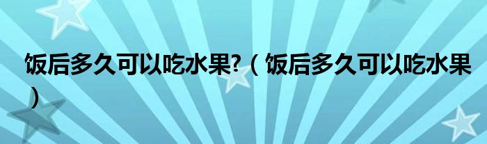 飯后多久可以吃水果?（飯后多久可以吃水果）