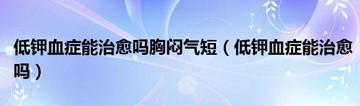 低鉀血癥能治愈嗎胸悶氣短（低鉀血癥能治愈嗎）