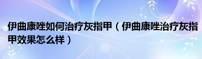 伊曲康唑如何治療灰指甲（伊曲康唑治療灰指甲效果怎么樣）