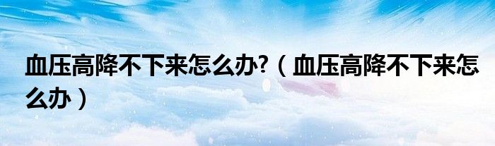 血壓高降不下來(lái)怎么辦?（血壓高降不下來(lái)怎么辦）