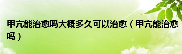 甲亢能治愈嗎大概多久可以治愈（甲亢能治愈嗎）