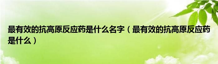 最有效的抗高原反應(yīng)藥是什么名字（最有效的抗高原反應(yīng)藥是什么）