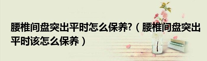 腰椎間盤突出平時(shí)怎么保養(yǎng)?（腰椎間盤突出平時(shí)該怎么保養(yǎng)）