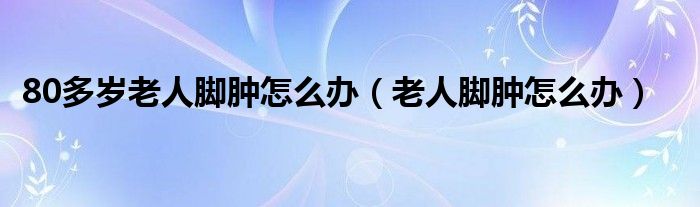 80多歲老人腳腫怎么辦（老人腳腫怎么辦）