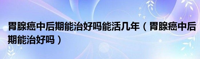 胃腺癌中后期能治好嗎能活幾年（胃腺癌中后期能治好嗎）