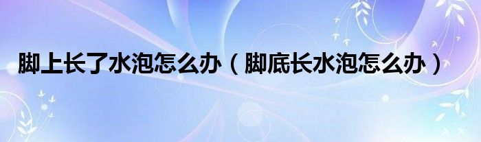 腳上長(zhǎng)了水泡怎么辦（腳底長(zhǎng)水泡怎么辦）