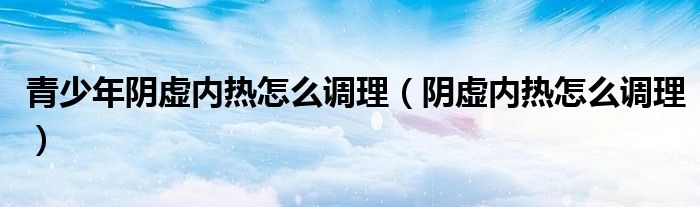 青少年陰虛內(nèi)熱怎么調(diào)理（陰虛內(nèi)熱怎么調(diào)理）