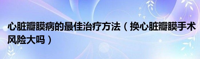 心臟瓣膜病的最佳治療方法（換心臟瓣膜手術風險大嗎）