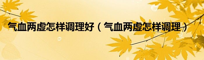 氣血兩虛怎樣調理好（氣血兩虛怎樣調理）