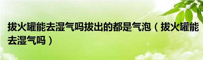 拔火罐能去濕氣嗎拔出的都是氣泡（拔火罐能去濕氣嗎）