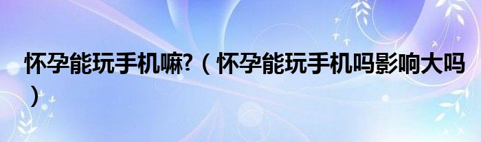 懷孕能玩手機嘛?（懷孕能玩手機嗎影響大嗎）