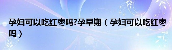 孕婦可以吃紅棗嗎?孕早期（孕婦可以吃紅棗嗎）