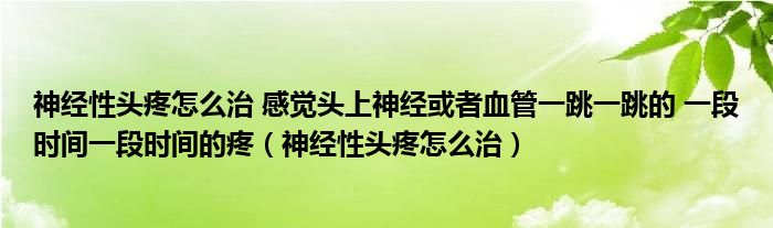 神經(jīng)性頭疼怎么治 感覺頭上神經(jīng)或者血管一跳一跳的 一段時間一段時間的疼（神經(jīng)性頭疼怎么治）