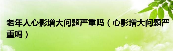 老年人心影增大問(wèn)題嚴(yán)重嗎（心影增大問(wèn)題嚴(yán)重嗎）