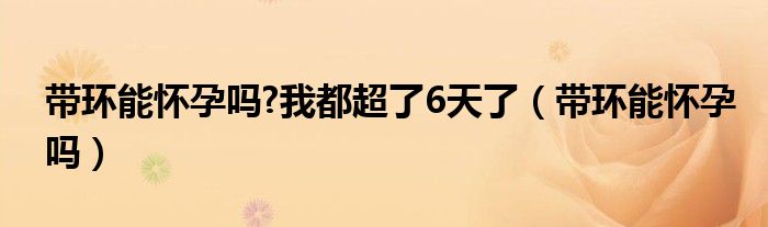 帶環(huán)能懷孕嗎?我都超了6天了（帶環(huán)能懷孕嗎）