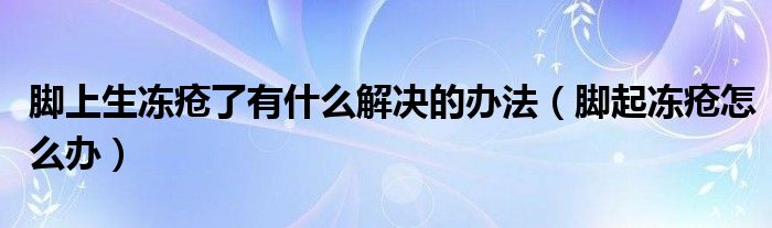 腳上生凍瘡了有什么解決的辦法（腳起凍瘡怎么辦）