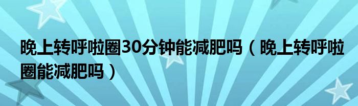 晚上轉(zhuǎn)呼啦圈30分鐘能減肥嗎（晚上轉(zhuǎn)呼啦圈能減肥嗎）