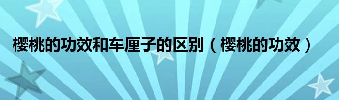 櫻桃的功效和車厘子的區(qū)別（櫻桃的功效）