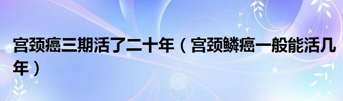 宮頸癌三期活了二十年（宮頸鱗癌一般能活幾年）