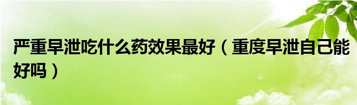 嚴(yán)重早泄吃什么藥效果最好（重度早泄自己能好嗎）