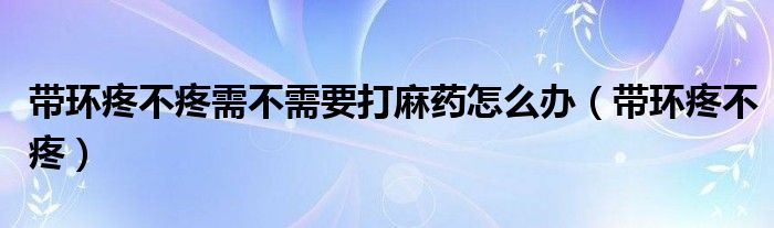 帶環(huán)疼不疼需不需要打麻藥怎么辦（帶環(huán)疼不疼）