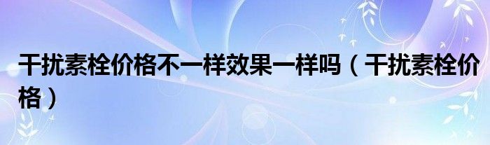 干擾素栓價格不一樣效果一樣嗎（干擾素栓價格）