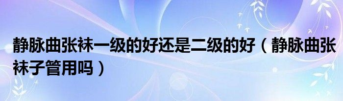 靜脈曲張襪一級(jí)的好還是二級(jí)的好（靜脈曲張襪子管用嗎）