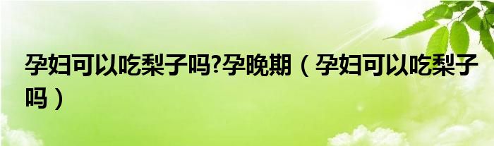 孕婦可以吃梨子嗎?孕晚期（孕婦可以吃梨子嗎）