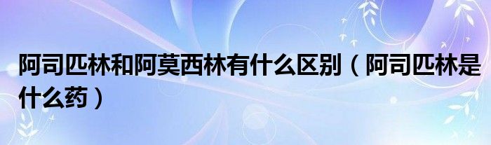 阿司匹林和阿莫西林有什么區(qū)別（阿司匹林是什么藥）