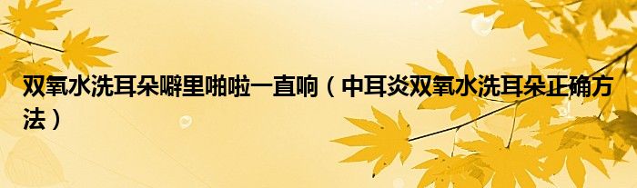 雙氧水洗耳朵噼里啪啦一直響（中耳炎雙氧水洗耳朵正確方法）