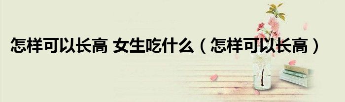 怎樣可以長(zhǎng)高 女生吃什么（怎樣可以長(zhǎng)高）