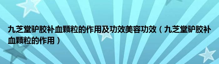 九芝堂驢膠補(bǔ)血顆粒的作用及功效美容功效（九芝堂驢膠補(bǔ)血顆粒的作用）