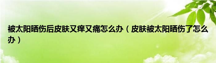 被太陽曬傷后皮膚又癢又痛怎么辦（皮膚被太陽曬傷了怎么辦）