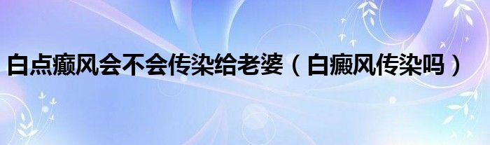 白點癲風會不會傳染給老婆（白癜風傳染嗎）