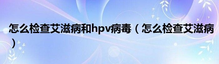 怎么檢查艾滋病和hpv病毒（怎么檢查艾滋病）