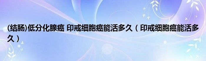 (結(jié)腸)低分化腺癌 印戒細胞癌能活多久（印戒細胞癌能活多久）