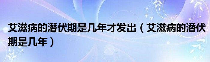 艾滋病的潛伏期是幾年才發(fā)出（艾滋病的潛伏期是幾年）