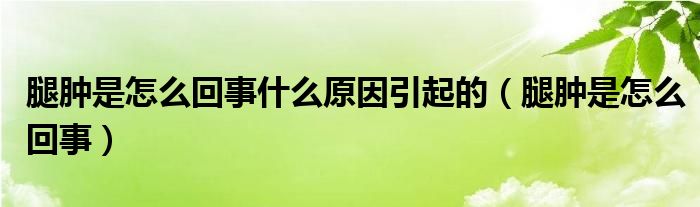 腿腫是怎么回事什么原因引起的（腿腫是怎么回事）