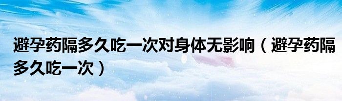 避孕藥隔多久吃一次對身體無影響（避孕藥隔多久吃一次）