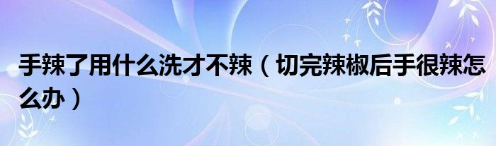 手辣了用什么洗才不辣（切完辣椒后手很辣怎么辦）