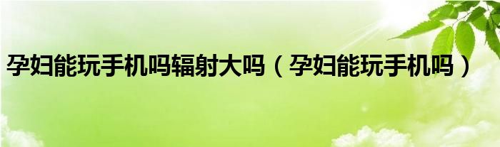 孕婦能玩手機嗎輻射大嗎（孕婦能玩手機嗎）