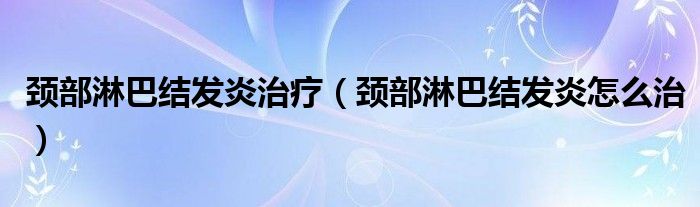 頸部淋巴結發(fā)炎治療（頸部淋巴結發(fā)炎怎么治）