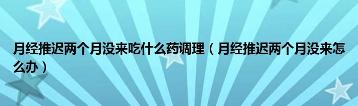 月經(jīng)推遲兩個(gè)月沒來(lái)吃什么藥調(diào)理（月經(jīng)推遲兩個(gè)月沒來(lái)怎么辦）