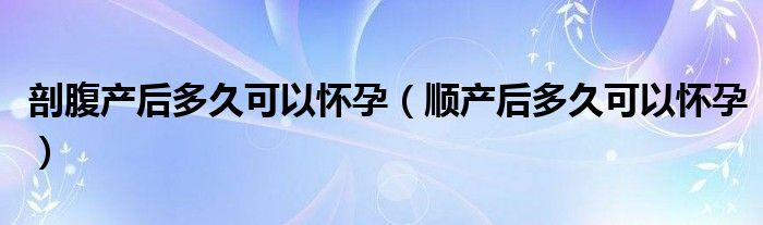 剖腹產(chǎn)后多久可以懷孕（順產(chǎn)后多久可以懷孕）