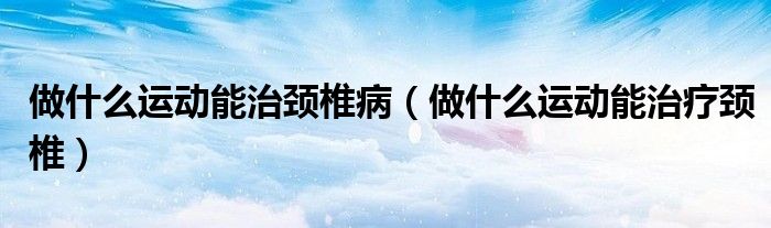 做什么運動能治頸椎?。ㄗ鍪裁催\動能治療頸椎）